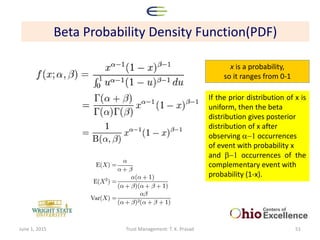 Beta Probability Density Function(PDF)
x is a probability,
so it ranges from 0-1
If the prior distribution of x is
uniform, then the beta
distribution gives posterior
distribution of x after
observing a-1 occurrences
of event with probability x
and b-1 occurrences of the
complementary event with
probability (1-x).
June 1, 2015 Trust Management: T. K. Prasad 51
 