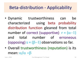 Beta-distribution - Applicability
• Dynamic trustworthiness can be
characterized using beta probability
distribution function gleaned from total
number of correct (supportive) r = (a-1)
and total number of erroneous
(opposing) s = (b-1) observations so far.
• Overall trustworthiness (reputation) is its
mean: a/a +b
June 1, 2015 Trust Management: T. K. Prasad 55
 