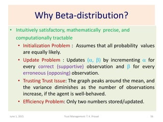 Why Beta-distribution?
• Intuitively satisfactory, mathematically precise, and
computationally tractable
• Initialization Problem : Assumes that all probability values
are equally likely.
• Update Problem : Updates (a, b) by incrementing a for
every correct (supportive) observation and b for every
erroneous (opposing) observation.
• Trusting Trust Issue: The graph peaks around the mean, and
the variance diminishes as the number of observations
increase, if the agent is well-behaved.
• Efficiency Problem: Only two numbers stored/updated.
June 1, 2015 Trust Management: T. K. Prasad 56
 