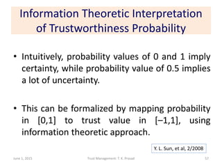 Information Theoretic Interpretation
of Trustworthiness Probability
• Intuitively, probability values of 0 and 1 imply
certainty, while probability value of 0.5 implies
a lot of uncertainty.
• This can be formalized by mapping probability
in [0,1] to trust value in [–1,1], using
information theoretic approach.
June 1, 2015 Trust Management: T. K. Prasad
Y. L. Sun, et al, 2/2008
57
 