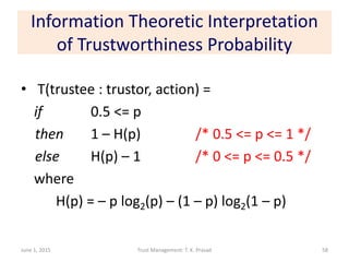 Information Theoretic Interpretation
of Trustworthiness Probability
• T(trustee : trustor, action) =
if 0.5 <= p
then 1 – H(p) /* 0.5 <= p <= 1 */
else H(p) – 1 /* 0 <= p <= 0.5 */
where
H(p) = – p log2(p) – (1 – p) log2(1 – p)
June 1, 2015 Trust Management: T. K. Prasad 58
 