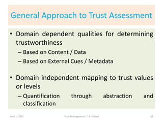 General Approach to Trust Assessment
• Domain dependent qualities for determining
trustworthiness
– Based on Content / Data
– Based on External Cues / Metadata
• Domain independent mapping to trust values
or levels
– Quantification through abstraction and
classification
June 1, 2015 Trust Management: T. K. Prasad 63
 