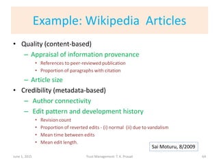 Example: Wikipedia Articles
• Quality (content-based)
– Appraisal of information provenance
• References to peer-reviewed publication
• Proportion of paragraphs with citation
– Article size
• Credibility (metadata-based)
– Author connectivity
– Edit pattern and development history
• Revision count
• Proportion of reverted edits - (i) normal (ii) due to vandalism
• Mean time between edits
• Mean edit length.
June 1, 2015 Trust Management: T. K. Prasad 64
Sai Moturu, 8/2009
 