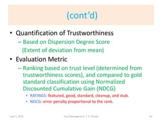 (cont’d)
• Quantification of Trustworthiness
– Based on Dispersion Degree Score
(Extent of deviation from mean)
• Evaluation Metric
– Ranking based on trust level (determined from
trustworthiness scores), and compared to gold
standard classification using Normalized
Discounted Cumulative Gain (NDCG)
• RATINGS: featured, good, standard, cleanup, and stub.
• NDCG: error penalty proportional to the rank.
June 1, 2015 Trust Management: T. K. Prasad 65
 