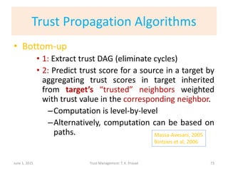 Trust Propagation Algorithms
• Bottom-up
• 1: Extract trust DAG (eliminate cycles)
• 2: Predict trust score for a source in a target by
aggregating trust scores in target inherited
from target’s “trusted” neighbors weighted
with trust value in the corresponding neighbor.
–Computation is level-by-level
–Alternatively, computation can be based on
paths.
June 1, 2015 Trust Management: T. K. Prasad
Massa-Avesani, 2005
Bintzios et al, 2006
73
 