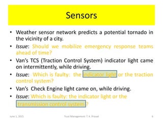 Sensors
June 1, 2015 Trust Management: T. K. Prasad 6
• Weather sensor network predicts a potential tornado in
the vicinity of a city.
• Issue: Should we mobilize emergency response teams
ahead of time?
• Van’s TCS (Traction Control System) indicator light came
on intermittently, while driving.
• Issue: Which is faulty: the indicator light or the traction
control system?
• Van’s Check Engine light came on, while driving.
• Issue: Which is faulty: the indicator light or the
transmission control system ?
 