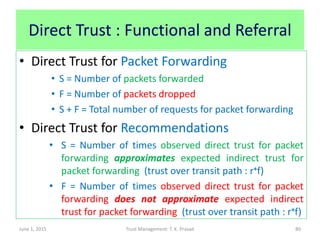 Direct Trust : Functional and Referral
• Direct Trust for Packet Forwarding
• S = Number of packets forwarded
• F = Number of packets dropped
• S + F = Total number of requests for packet forwarding
• Direct Trust for Recommendations
• S = Number of times observed direct trust for packet
forwarding approximates expected indirect trust for
packet forwarding (trust over transit path : r+f)
• F = Number of times observed direct trust for packet
forwarding does not approximate expected indirect
trust for packet forwarding (trust over transit path : r+f)
June 1, 2015 Trust Management: T. K. Prasad 80
 