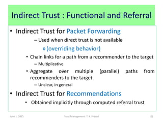 Indirect Trust : Functional and Referral
• Indirect Trust for Packet Forwarding
– Used when direct trust is not available
»(overriding behavior)
• Chain links for a path from a recommender to the target
– Multiplicative
• Aggregate over multiple (parallel) paths from
recommenders to the target
– Unclear, in general
• Indirect Trust for Recommendations
• Obtained implicitly through computed referral trust
June 1, 2015 Trust Management: T. K. Prasad 81
 