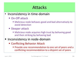 Attacks
• Inconsistency in time-domain
 On-Off attack
 Malicious node behaves good and bad alternatively to
avoid detection
 Sleeper attack
 Malicious node acquires high trust by behaving good
and then striking by behaving bad
 Inconsistency in node-domain
 Conflicting Behavior Attack
 Provide one recommendation to one set of peers and a
conflicting recommendation to a disjoint set of peers
June 1, 2015 Trust Management: T. K. Prasad 106
 