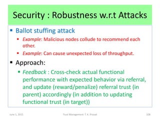 Security : Robustness w.r.t Attacks
 Ballot stuffing attack
 Example: Malicious nodes collude to recommend each
other.
 Example: Can cause unexpected loss of throughput.
 Approach:
 Feedback : Cross-check actual functional
performance with expected behavior via referral,
and update (reward/penalize) referral trust (in
parent) accordingly (in addition to updating
functional trust (in target))
June 1, 2015 Trust Management: T. K. Prasad 108
 