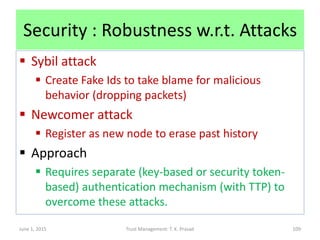 Security : Robustness w.r.t. Attacks
 Sybil attack
 Create Fake Ids to take blame for malicious
behavior (dropping packets)
 Newcomer attack
 Register as new node to erase past history
 Approach
 Requires separate (key-based or security token-
based) authentication mechanism (with TTP) to
overcome these attacks.
June 1, 2015 Trust Management: T. K. Prasad 109
 