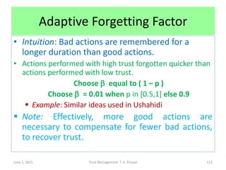 Adaptive Forgetting Factor
• Intuition: Bad actions are remembered for a
longer duration than good actions.
• Actions performed with high trust forgotten quicker than
actions performed with low trust.
Choose b equal to ( 1 – p )
Choose b = 0.01 when p in [0.5,1] else 0.9
 Example: Similar ideas used in Ushahidi
 Note: Effectively, more good actions are
necessary to compensate for fewer bad actions,
to recover trust.
June 1, 2015 Trust Management: T. K. Prasad 112
 