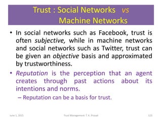Trust : Social Networks vs
Machine Networks
• In social networks such as Facebook, trust is
often subjective, while in machine networks
and social networks such as Twitter, trust can
be given an objective basis and approximated
by trustworthiness.
• Reputation is the perception that an agent
creates through past actions about its
intentions and norms.
– Reputation can be a basis for trust.
June 1, 2015 Trust Management: T. K. Prasad 123
 