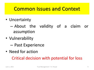 Common Issues and Context
• Uncertainty
– About the validity of a claim or
assumption
• Vulnerability
– Past Experience
• Need for action
Critical decision with potential for loss
June 1, 2015 Trust Management: T. K. Prasad 9
 