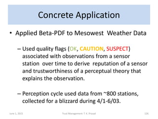 Concrete Application
• Applied Beta-PDF to Mesowest Weather Data
– Used quality flags (OK, CAUTION, SUSPECT)
associated with observations from a sensor
station over time to derive reputation of a sensor
and trustworthiness of a perceptual theory that
explains the observation.
– Perception cycle used data from ~800 stations,
collected for a blizzard during 4/1-6/03.
June 1, 2015 Trust Management: T. K. Prasad 126
 
