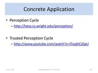 Concrete Application
• Perception Cycle
– http://harp.cs.wright.edu/perception/
• Trusted Perception Cycle
– http://www.youtube.com/watch?v=lTxzghCjGgU
June 1, 2015 Trust Management: T. K. Prasad 127
 