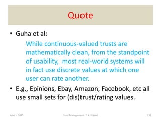 Quote
• Guha et al:
While continuous-valued trusts are
mathematically clean, from the standpoint
of usability, most real-world systems will
in fact use discrete values at which one
user can rate another.
• E.g., Epinions, Ebay, Amazon, Facebook, etc all
use small sets for (dis)trust/rating values.
June 1, 2015 Trust Management: T. K. Prasad 133
 