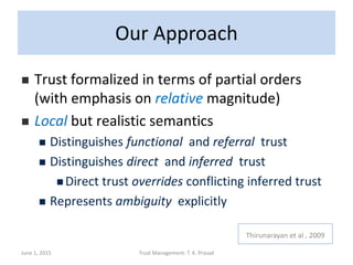 Our Approach
 Trust formalized in terms of partial orders
(with emphasis on relative magnitude)
 Local but realistic semantics
 Distinguishes functional and referral trust
 Distinguishes direct and inferred trust
 Direct trust overrides conflicting inferred trust
 Represents ambiguity explicitly
June 1, 2015 Trust Management: T. K. Prasad
Thirunarayan et al , 2009
 