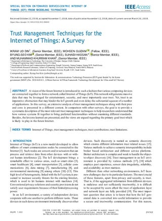Received October 22, 2018, accepted November 7, 2018, date of publication November 12, 2018, date of current version M arch 20 , 2019.
Digital Object Identifier 10.1109/ACCESS.2018.2880838
Trust Management Techniques for the
Internet of Things: A Survey
IKRAM UD DIN1
, (Senior Member, IEEE), MOHSEN GUIZANI 2
, (Fellow, IEEE),
BYUNG-SEO KIM 3
, (Senior Member, IEEE), SUHAIDI HASSAN 4
, (Senior Member, IEEE),
AND MUHAMMAD KHURRAM KHAN5
, (Senior Member, IEEE)
1 Department ofInformation Technology, The University ofHaripur, Haripur 22620, Pakistan
2 College ofEngineering, QatarUniversity, Doha2713, Qatar
3 Department ofSoftware and Communications Engineering, Hongik University, Sejong Campus, Sejong 2639, South Korea
4 InterNetWorks Research Laboratory, School ofComputing, Universiti Utara Malaysia, Sintok 06010, Malaysia
5 Center ofExcellence in Information Assurance, King Saud University, Riyadh 11451, Saudi Arabia
Corresponding author: Byung-Seo Kim (jsnbs@hongik.ac.kr)
This work was supported by Institute for Information & communications Technology Promotion (IITP) grant funded by the Korea
government (MSIT) (No. 2018-0-01411, A Micro-Service IoTWare Framework Technology Development for Ultra small IoT Device).
ABSTRACT A vision of the future Internet is introduced in such a fashion that various computing devices
are connected together to forma network called Internet ofThings (IoT).This networkwillgenerate massive
data that may be leveraged for entertainment, security, and most importantly user trust. Yet, trust is an
imperative obstruction that may hinder the IoT growth and even delay the substantial squeeze of a number
of applications. In this survey, an extensive analysis of trust management techniques along with their pros
and cons is presented in a different context. In comparison with other surveys, the goal is to provide a
systematic description of the most relevant trust management techniques to help researchers understand that
how various systems fit together to bring preferred functionalities without examining different standards.
Besides, the lessons learned are presented,and the views are argued regarding the primary goal trust which
is likely to play in the future Internet.
INDEX TERMS Internet of Things, trust management techniques,trust contributions,trust limitations.
I. INTRODUCTION
Internet of Things (IoT) is a new model developed to allow
millions of smart communication nodes be connected to the
Internet [1]. Such nodes are sensors and/oractuators that can
process and retrieve data from other devices with or with-
out human interference [2]. The IoT development brings a
remarkable effect to various areas, such as smart cities [3],
smart healthcare [4], smart transportation [5], cellular com-
munications [6], data mining [7], manufacturing [8], and
environmental monitoring [9] among others [10]–[13]. This
high level of heterogeneity, linked with the IoT system,is pre-
sumed to increase security threats for the existing Internet,
which is used to let humans interact with machines [14].
Conventionalprivacy solutions and security provisions do not
satisfy user requirements because of their limitedprocessing
power.
In an IoT environment, a variety of independent devices
cooperate with one another to perform different tasks. These
devices in such dense environment irrationally discoverother
devices. Such discovery is named as semantic discovery
which creates different information trust related issues [15].
Various methods to achieve semantic interoperability include
broker based architecture and different service platforms.
Broker architecture is complexand weak to handle the object-
to-object discovery [16]. Trust management in an IoT envi-
ronment is provided by various methods [17], [18] which
employs past experience, sensor data irregularity, reliability,
and availability as trust matrices.
Different than other networking environments, IoT faces
new challenges due to its particularfeatures.The most crucial
of these features, apart from privacy and security, is trust.
That is, if the aggregated information fromdifferent devices
is malicious and not sufficiently trustworthy, it is difficult
to be accepted by users albeit the trust of application layer
and network layer are fully provided [19]. The most impor-
tant question that arises is to know that how the IoT gen-
erated data is converted into useful information to provide
a secure and trustworthy communication. For this reason,
VOLUME 7, 2019
2169-3536 © 2018 IEEE. Translations and content mining are permitted for academic research only.
Personal use is also permitte d , but republica ti o n/r e di stri b utio n requires IEEE permissio n.
See http://www.i eee .or g/p ublicati ons_standard s/ publi ca tio ns/rig hts/inde x.html for more information.
29763
SPECIAL SECTION ON TOWARDS SERVICE-CENTRIC INTERNET OF
THINGS (IOT): FROM MODELING TO PRACTICE
 