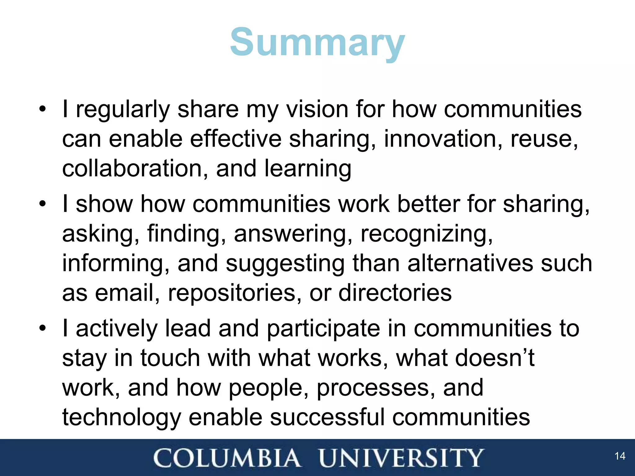 14
Summary
• I regularly share my vision for how communities
can enable effective sharing, innovation, reuse,
collaboration, and learning
• I show how communities work better for sharing,
asking, finding, answering, recognizing,
informing, and suggesting than alternatives such
as email, repositories, or directories
• I actively lead and participate in communities to
stay in touch with what works, what doesn’t
work, and how people, processes, and
technology enable successful communities
 