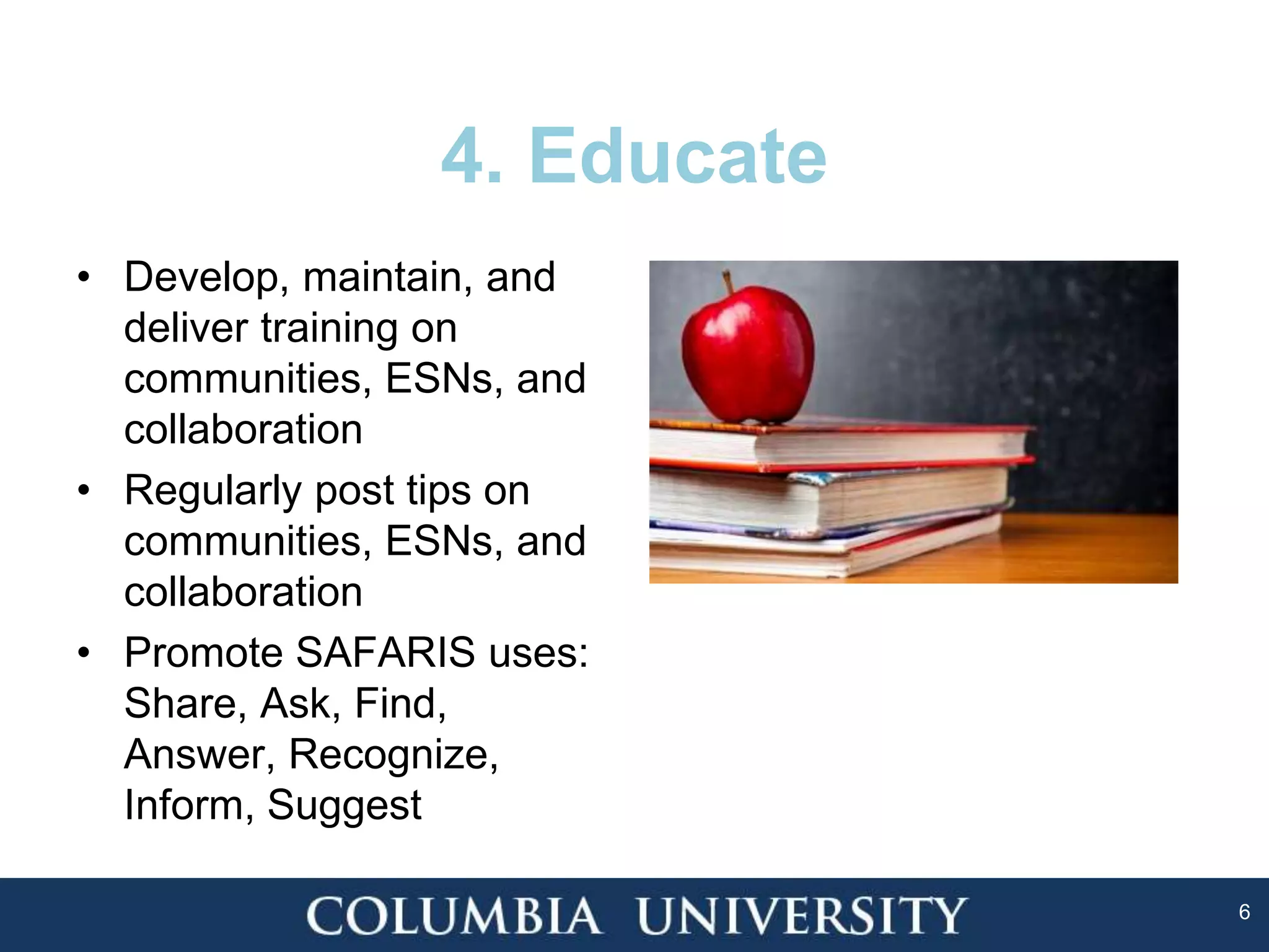 6
4. Educate
• Develop, maintain, and
deliver training on
communities, ESNs, and
collaboration
• Regularly post tips on
communities, ESNs, and
collaboration
• Promote SAFARIS uses:
Share, Ask, Find,
Answer, Recognize,
Inform, Suggest
 