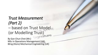 Trust Measurement
(Part 2)
– based on Trust Model
(or Modelling Trust)
By Gan Chun Chet (Mr.)
MSc in Operations Management (UK)
BEng (Hons) Mechanical Engineering (UK)
 