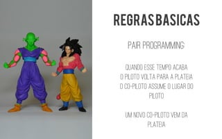 Pairprogramming: 
Quando esse tempo acaba 
O piloto volta para a platEia 
O co-pilotoassume o lugar do piloto 
Um novo co-pilotovem da platEia 
REGRAS BASICAS  