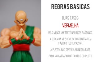 DUAS FASES: 
Vermelha 
Pelo menos um teste nAoestApassando. 
A dupla da vez deve se concentrar em fazer o teste passar. 
A platEianAodeve falar nessa fase, 
para nAoatrapalhar piloto e co-piloto. 
REGRAS BASICAS  