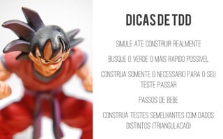 Simule ate construir realmente 
Busque o verde o mais rapidopossivel 
Construa somente o necessariopara o seu teste passar 
Passos de bebe 
Construa testes semelhantes com dados distintos (Triangulacao) 
Dicas de tdd  