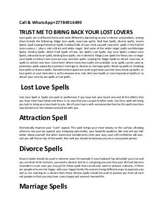 Call & WhatsApp+27784916490
TRUST ME TO BRING BACK YOUR LOST LOVERS
Love spells are in different forms and work differently depending on one's interest and problem, among
them include the following: Magic love spells, easy love spells. Real love Spells, divorce spells, Lovers
Spells, Spell Casting Protection Spells Voodoo Dolls of love. Heal yourself now with spells in the field of
Love success, I play a role in black and white magic. And some of the white magic spells are Marriage
Spells, Fertility Spells, Witch Craft Spells of love, Sex Spells, Lust Spells, Gay Love Spells, Lesbian Love
Spells, attraction love spells, binding love spells, are in demand. Magic Love Spells for New Love or magic
Love Spells to Attract new Love are very common spells. Looking for Magic Spells to attract new love or
spells to attract new love. Come here where many love spells are available. Love spells can be used as
protection spells especially to protect marriage or divorce as marriage spells. Break up spells or breaking
love spells or divorce spells. Sometimes love spells are used to get back your lost love, break up spells, or
love spells or soul mate who is with someone else. Like Anti Love Spells or Love Separation Spells or to
attract your Love by sex spells or lust spells.
Lost Love Spells
Lost Love Spell or Spells are used or performed, if you have lost your loved one and all the efforts that
you have tried have failed and there is no way that you can get him/her back. Lost love spell will bring
you luck to bring your love back to you. Also if your love is with someone else then by this spell your love
may break his or her relation and will be with you.
Attraction Spell
Dramatically improve your "curb" appeal. This spell brings your inner beauty to the surface, allowing
others to see your sex appeal, your intriguing personality, your beautiful qualities. Not only will you feel
better about yourself, but when stares and compliments come your way, your self-confidence will soar,
and you will feel on top of the world. And well you should be because you are a very special person.
Divorce Spells
Divorce Spells should be used in extreme cases for example if your husband has disturbed you a lot and
you are tired of his tortures, you need a divorce but he is not giving you and thus your life had become
miserable in such case you may go for these spells that can also be used to prevent a divorce, if there
are people who are not happy with your happy family life and are trying different ways to separate you
and so are insisting on a divorce then these divorce spells should be used to protect you from all such
evil people so that you may have a very happy and secured married life.
Marriage Spells
 
