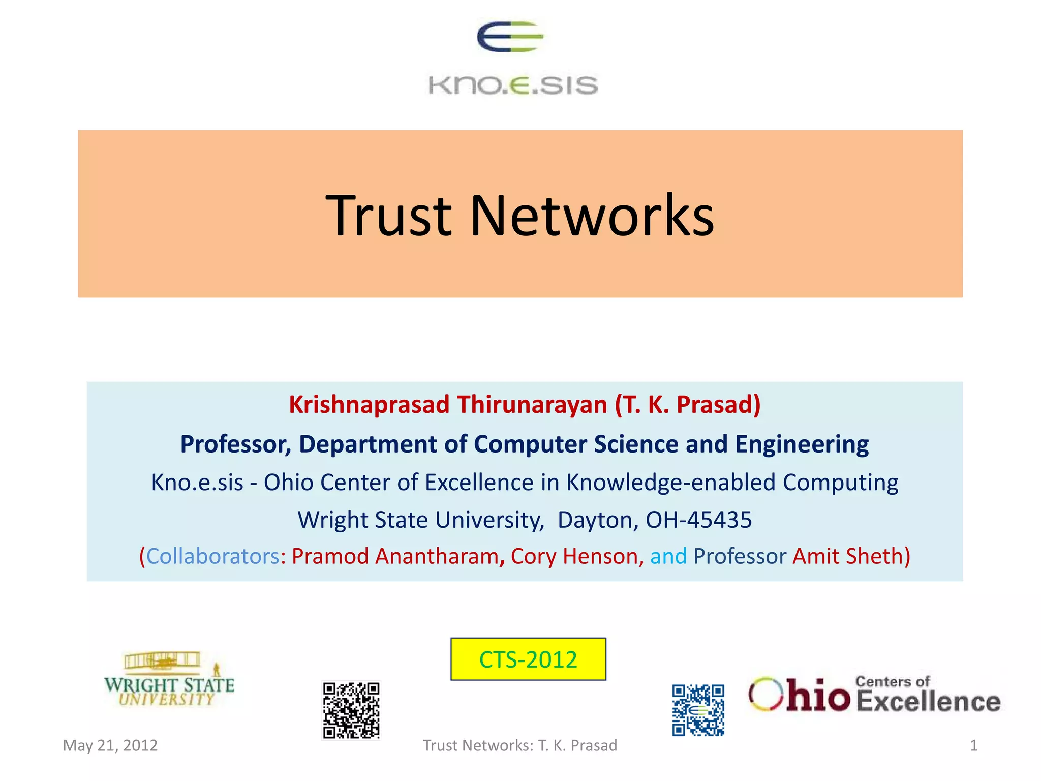 Trust Networks

                        Krishnaprasad Thirunarayan (T. K. Prasad)
               Professor, Department of Computer Science and Engineering
           Kno.e.sis - Ohio Center of Excellence in Knowledge-enabled Computing
                         Wright State University, Dayton, OH-45435
         (Collaborators: Pramod Anantharam, Cory Henson, and Professor Amit Sheth)



                                           CTS-2012


May 21, 2012                       Trust Networks: T. K. Prasad                      1
 