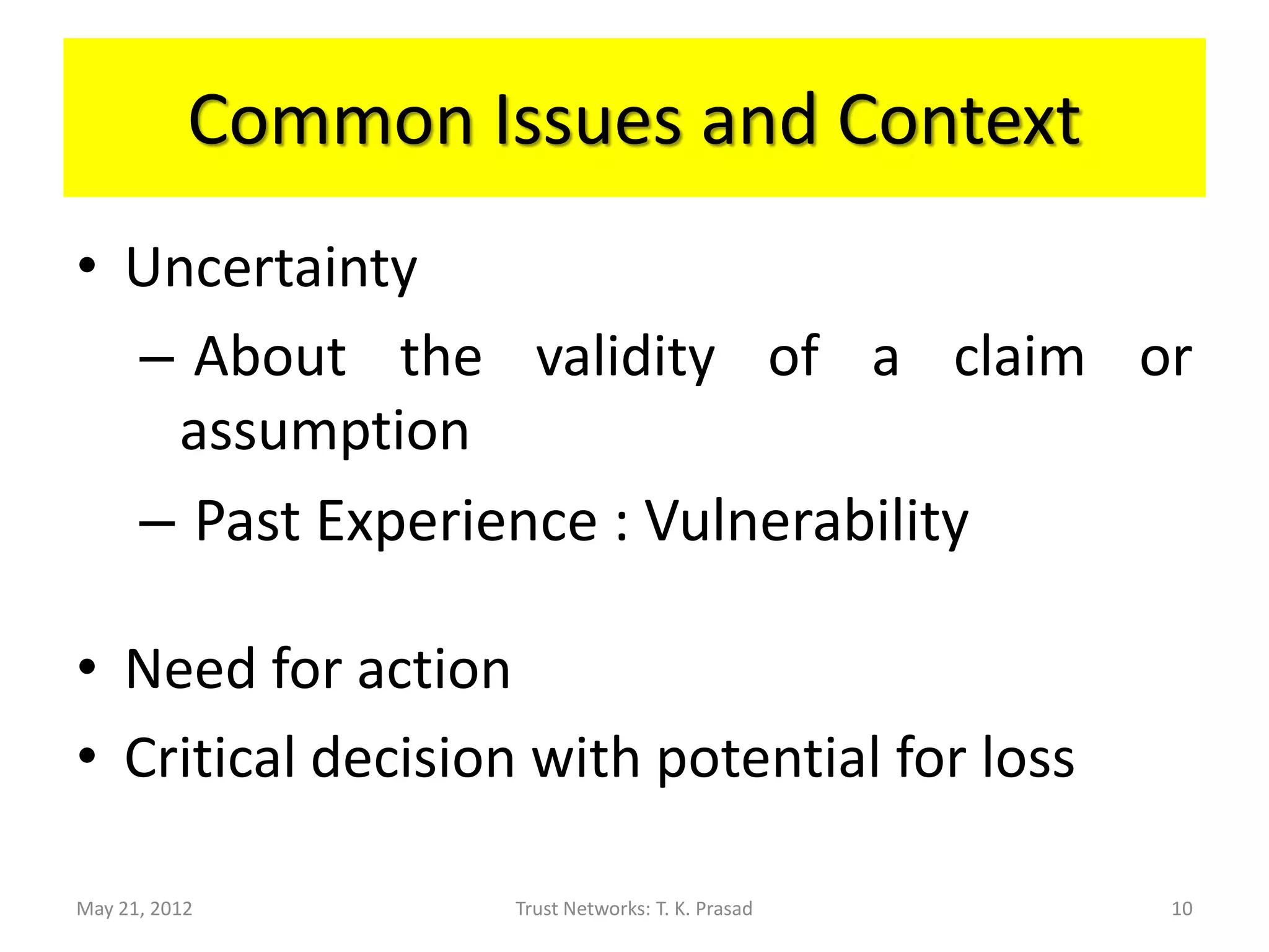 Common Issues and Context
• Uncertainty
  – About the validity of a claim or
   assumption
  – Past Experience : Vulnerability

• Need for action
• Critical decision with potential for loss

May 21, 2012        Trust Networks: T. K. Prasad   10
 