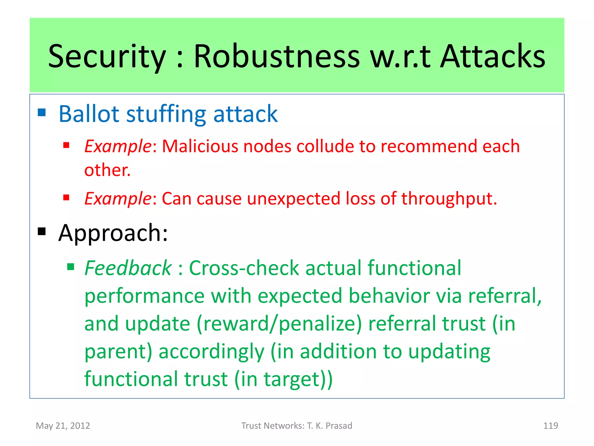 Security : Robustness w.r.t Attacks
 Bad mouthing attack
      Example: Competent nodes downplay competitions.
      Example: Can diminish throughput due to lost capacity.
 Approach:
       Separate functional and referral trust, updating
        referral trust to track good recommendations
       Trust composition rules ensure that low or
        negative referral trust does not impact decision
                Low trust nodes can be branded as malicious and
                 avoided. (Not viable if majority collude.)


May 21, 2012                    Trust Networks: T. K. Prasad       119
 