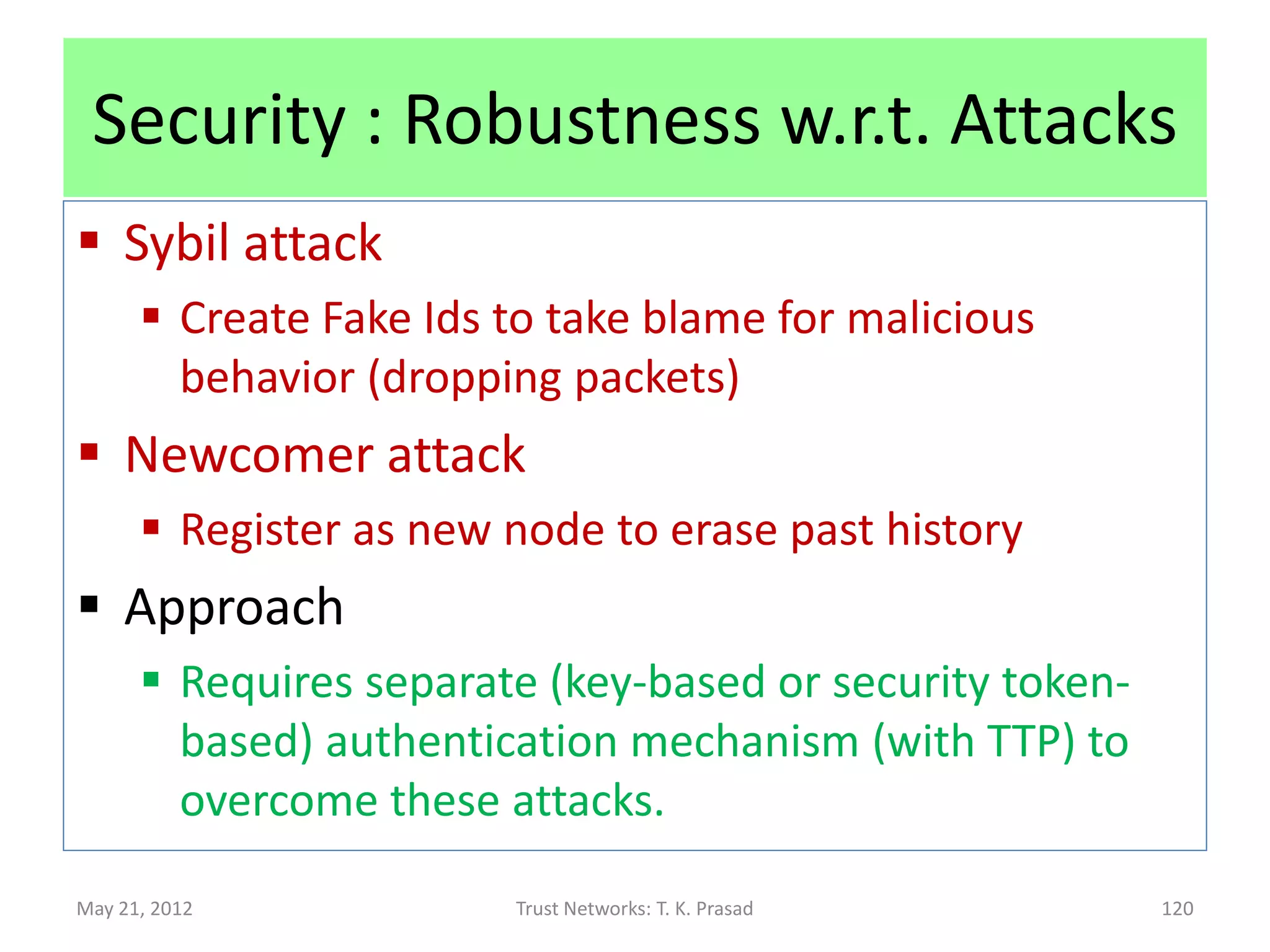 Security : Robustness w.r.t Attacks
 Ballot stuffing attack
      Example: Malicious nodes collude to recommend each
       other.
      Example: Can cause unexpected loss of throughput.
 Approach:
       Feedback : Cross-check actual functional
        performance with expected behavior via referral,
        and update (reward/penalize) referral trust (in
        parent) accordingly (in addition to updating
        functional trust (in target))
May 21, 2012             Trust Networks: T. K. Prasad       120
 