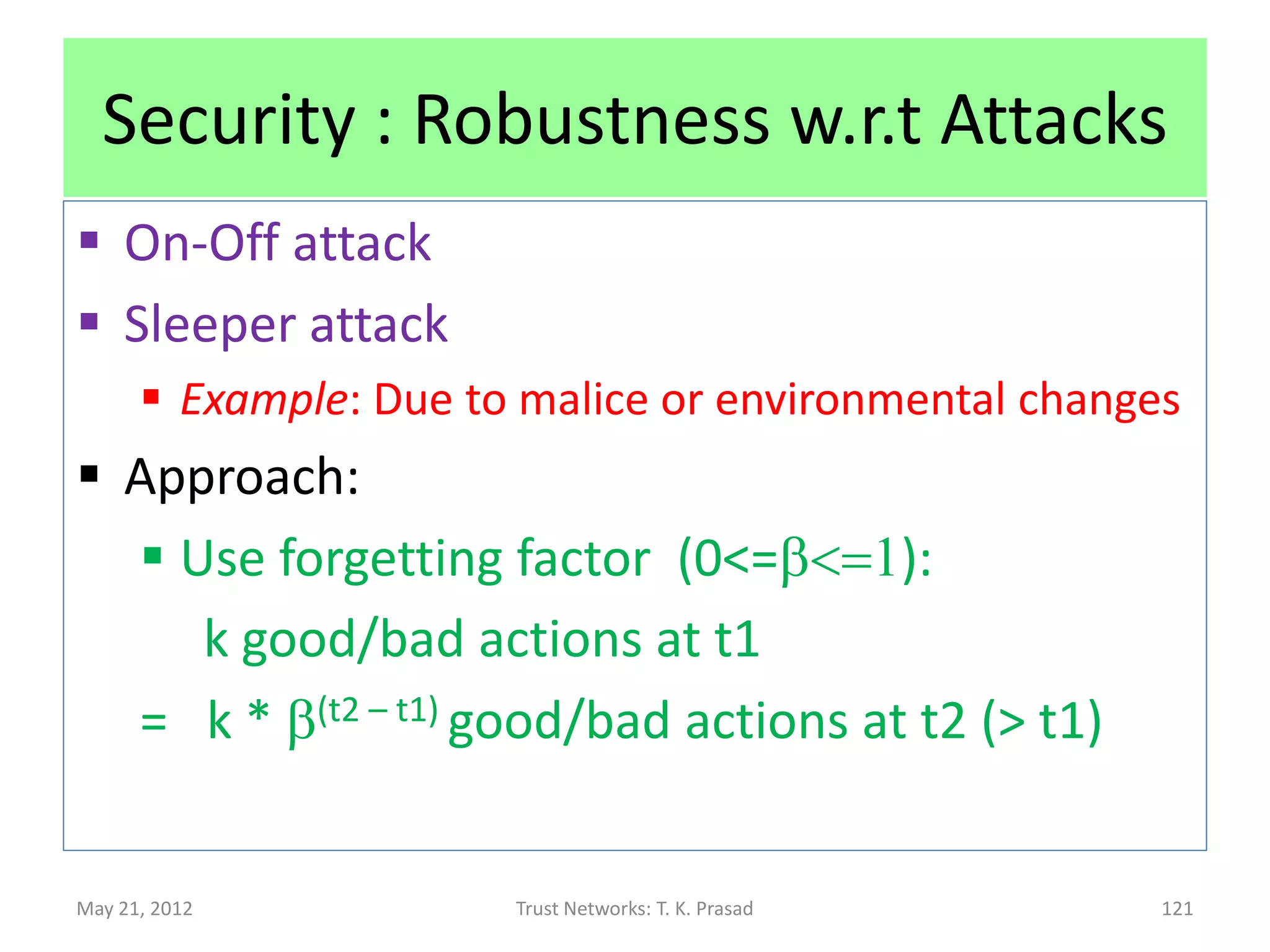 Security : Robustness w.r.t. Attacks
 Sybil attack
       Create Fake Ids to take blame for malicious
        behavior (dropping packets)
 Newcomer attack
       Register as new node to erase past history
 Approach
       Requires separate (key-based or security token-
        based) authentication mechanism (with TTP) to
        overcome these attacks.

May 21, 2012            Trust Networks: T. K. Prasad      121
 