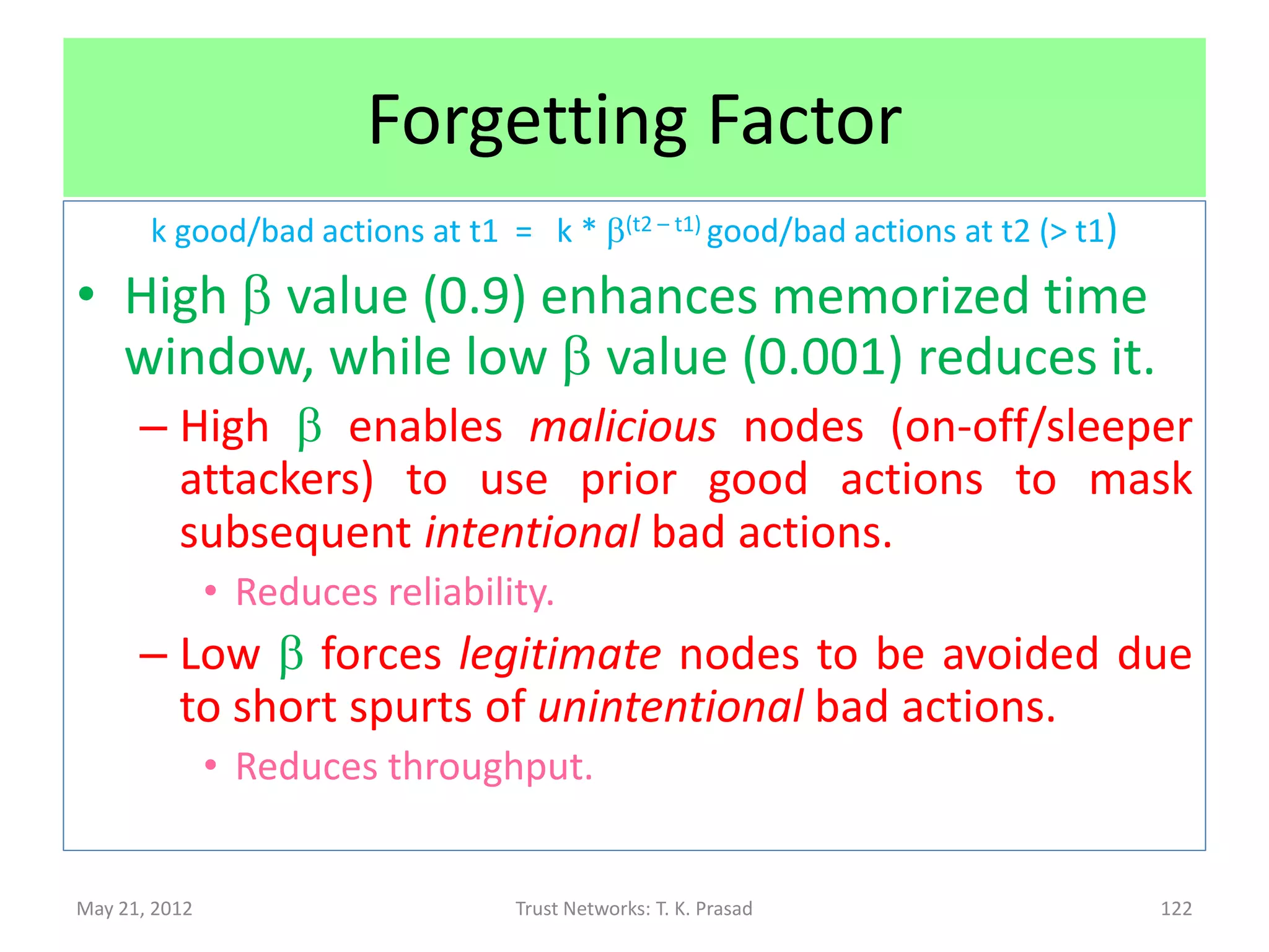 Security : Robustness w.r.t Attacks
 On-Off attack
 Sleeper attack
       Example: Due to malice or environmental changes
 Approach:
   Use forgetting factor (0<=b<=1):
     k good/bad actions at t1
  = k * b(t2 – t1) good/bad actions at t2 (> t1)


May 21, 2012           Trust Networks: T. K. Prasad   122
 