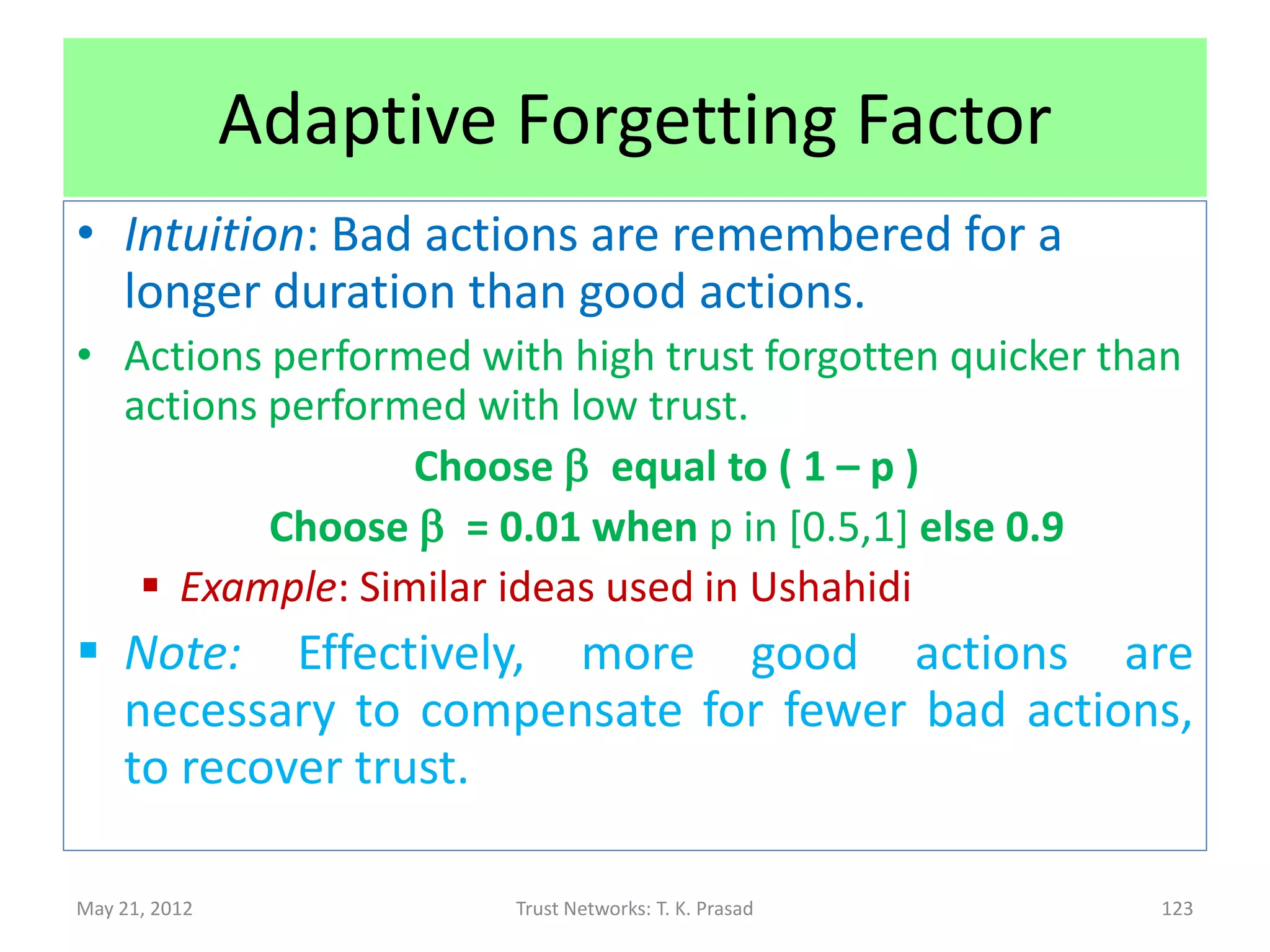 Forgetting Factor
       k good/bad actions at t1 = k * b(t2 – t1) good/bad actions at t2 (> t1)

• High b value (0.9) enhances memorized time
  window, while low b value (0.001) reduces it.
      – High b enables malicious nodes (on-off/sleeper
        attackers) to use prior good actions to mask
        subsequent intentional bad actions.
               • Reduces reliability.
      – Low b forces legitimate nodes to be avoided due
        to short spurts of unintentional bad actions.
               • Reduces throughput.


May 21, 2012                      Trust Networks: T. K. Prasad                   123
 