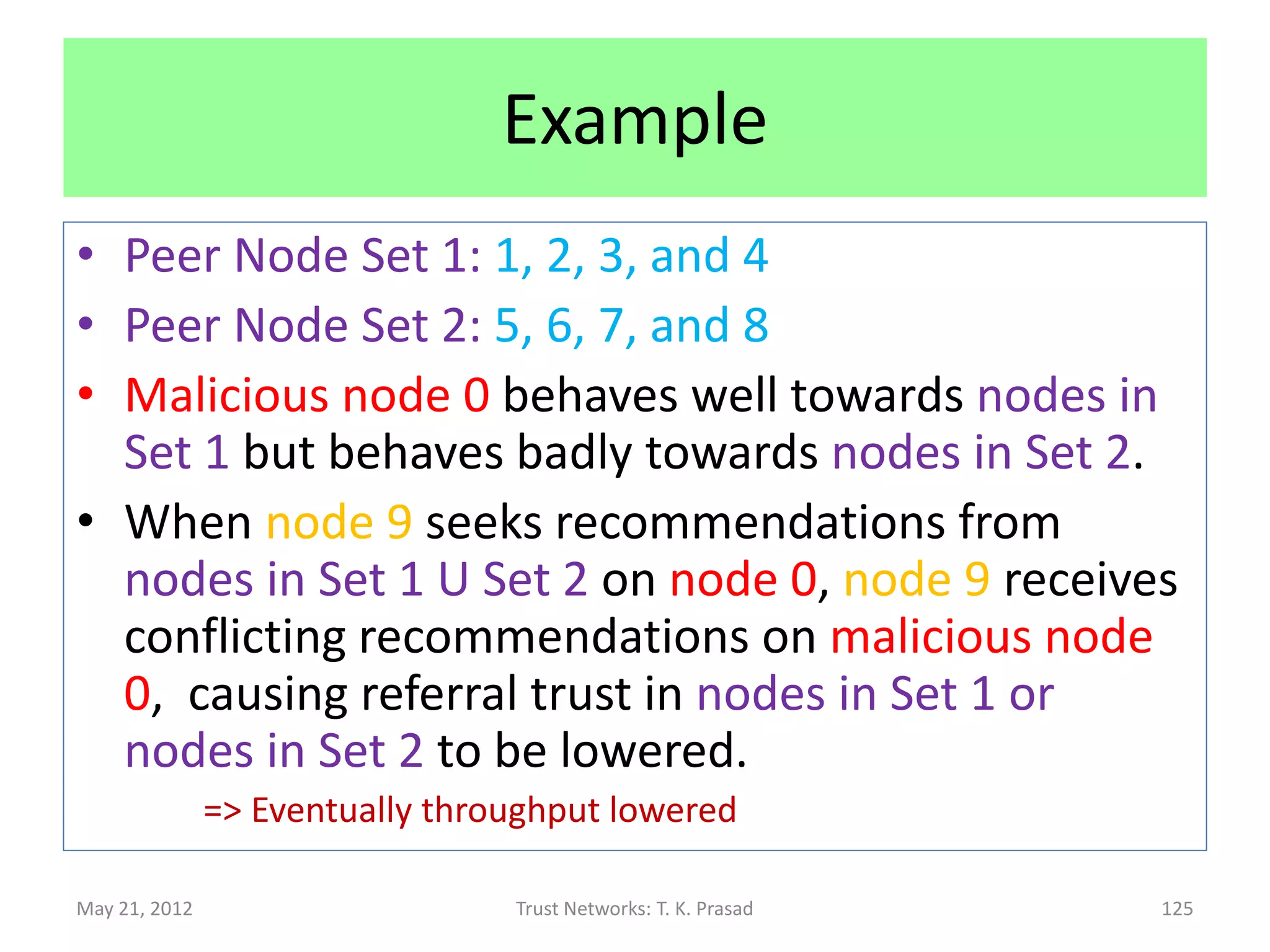 Security : Robustness w.r.t. Attacks
 Conflicting Behavior Attack
       Malicious node divide and conquer, by behaving
        differently (resp. by providing different
        recommendations) to different peers, causing
        peers to provide conflicting recommendations to
        source about the malicious node (resp. about
        some target), reducing source’s referral trust in
        some peers.
                Eventually, this causes recommendations of some peers
                 to be ignored incorrectly.

May 21, 2012                    Trust Networks: T. K. Prasad        125
 