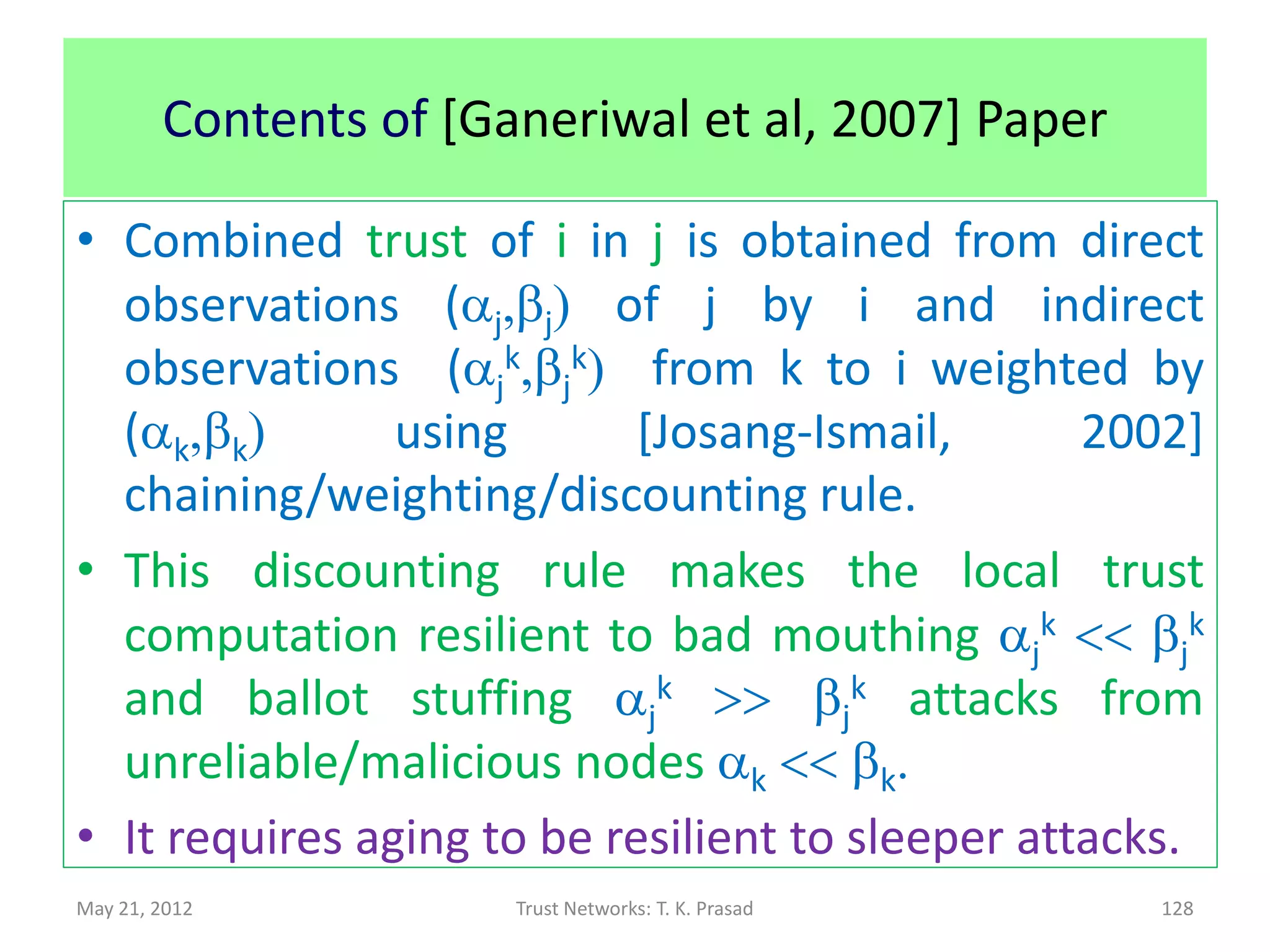 Security : Robustness w.r.t. Attacks
       If cumulative referral trust in B is computed using
        direct experiences of several recommenders,



               then it is possible to weed out extreme
               experiences using deviation from the mean trust
               value, where S is some chosen threshold.




May 21, 2012                 Trust Networks: T. K. Prasad
                                                            Denko-Sun 2008   128
 