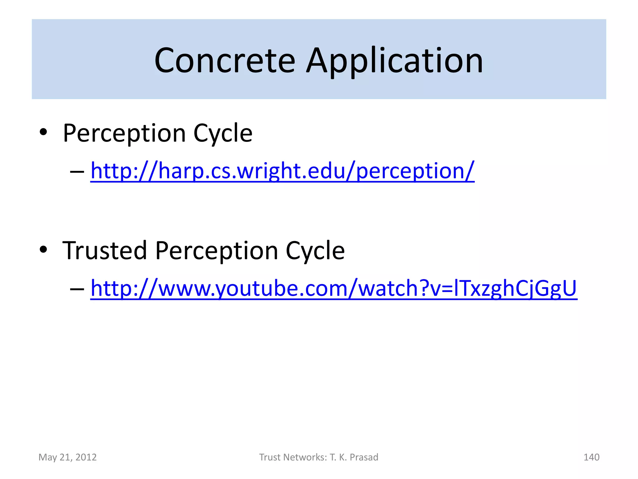 Concrete Application
• Applied Beta-pdf to Mesowest Weather Data

      – Used quality flags (OK, CAUTION, SUSPECT)
        associated with observations from a sensor
        station over time to derive reputation of a sensor
        and trustworthiness of a perceptual theory that
        explains the observation.

      – Perception cycle used data from ~800 stations,
        collected for a blizzard during 4/1-6/03.
May 21, 2012            Trust Networks: T. K. Prasad     140
 