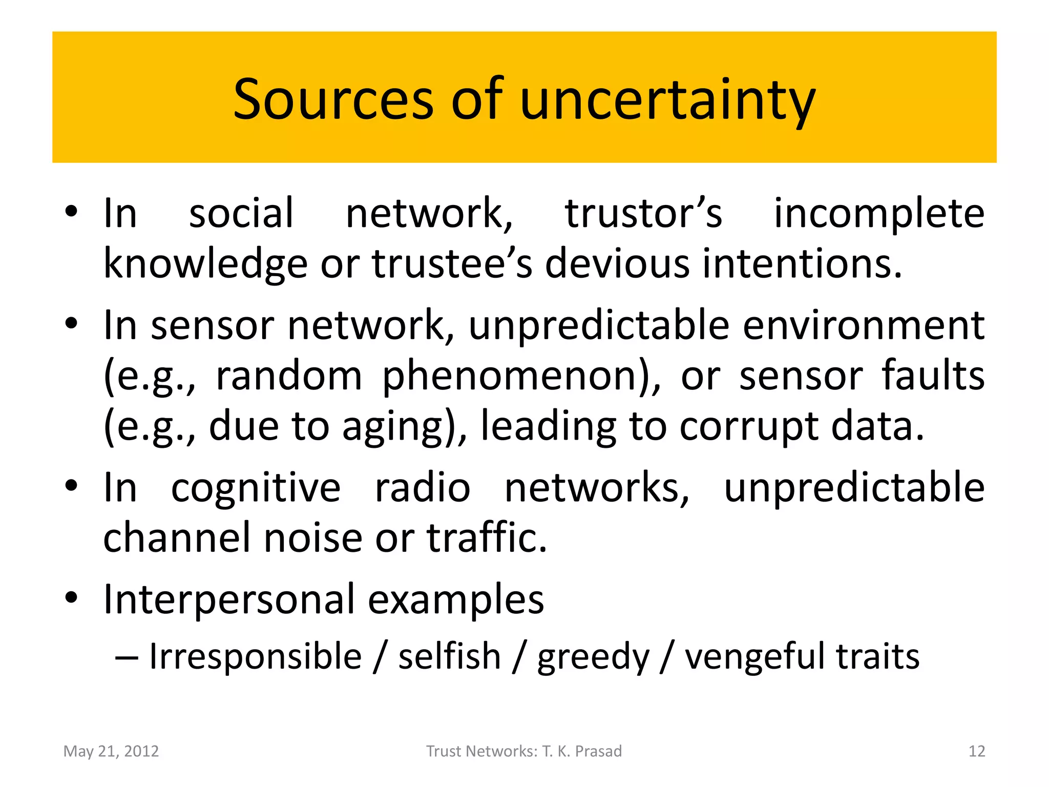 Sources of uncertainty
• In social network, trustor’s incomplete
  knowledge or trustee’s devious intentions.
• In sensor network, unpredictable environment
  (e.g., random phenomenon), or sensor faults
  (e.g., due to aging), leading to corrupt data.
• In cognitive radio networks, unpredictable
  channel noise or traffic.
• Interpersonal examples
      – Irresponsible / selfish / greedy / vengeful traits

May 21, 2012              Trust Networks: T. K. Prasad       12
 