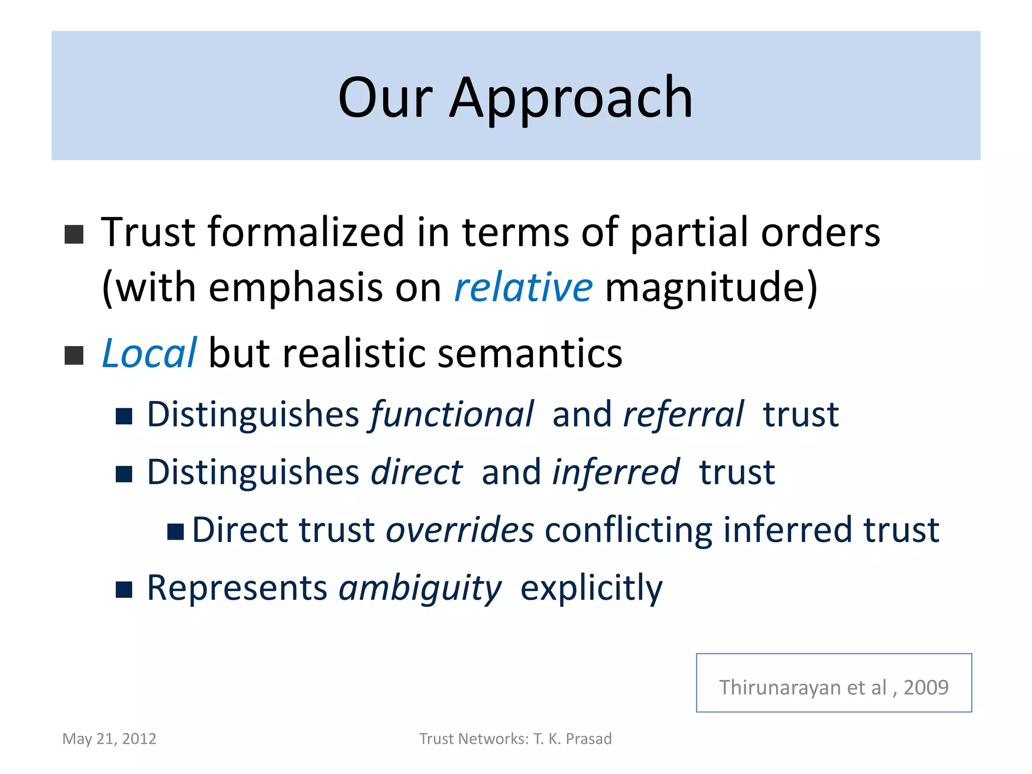 Quote
• Guha et al:
      While continuous-valued trusts are
      mathematically clean, from the standpoint
      of usability, most real-world systems will
      in fact use discrete values at which one
      user can rate another.
• E.g., Epinions, Ebay, Amazon, Facebook, etc all
  use small sets for (dis)trust/rating values.

May 21, 2012       Trust Networks: T. K. Prasad   147
 