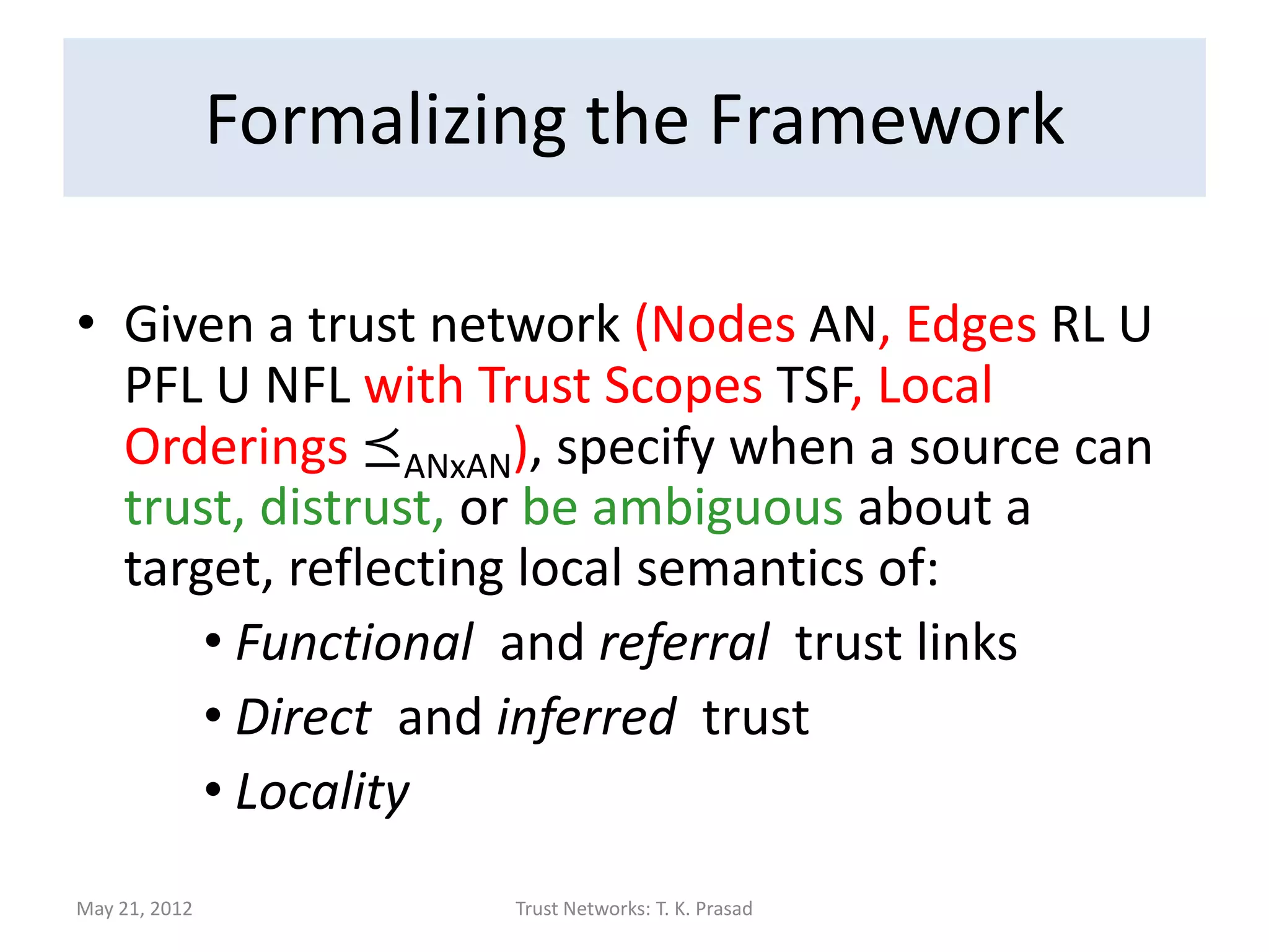 Our Approach

   Trust formalized in terms of partial orders
    (with emphasis on relative magnitude)
   Local but realistic semantics
       Distinguishes functional and referral trust
       Distinguishes direct and inferred trust

          Direct trust overrides conflicting inferred trust

       Represents ambiguity explicitly


                                                        Thirunarayan et al , 2009

May 21, 2012             Trust Networks: T. K. Prasad
 