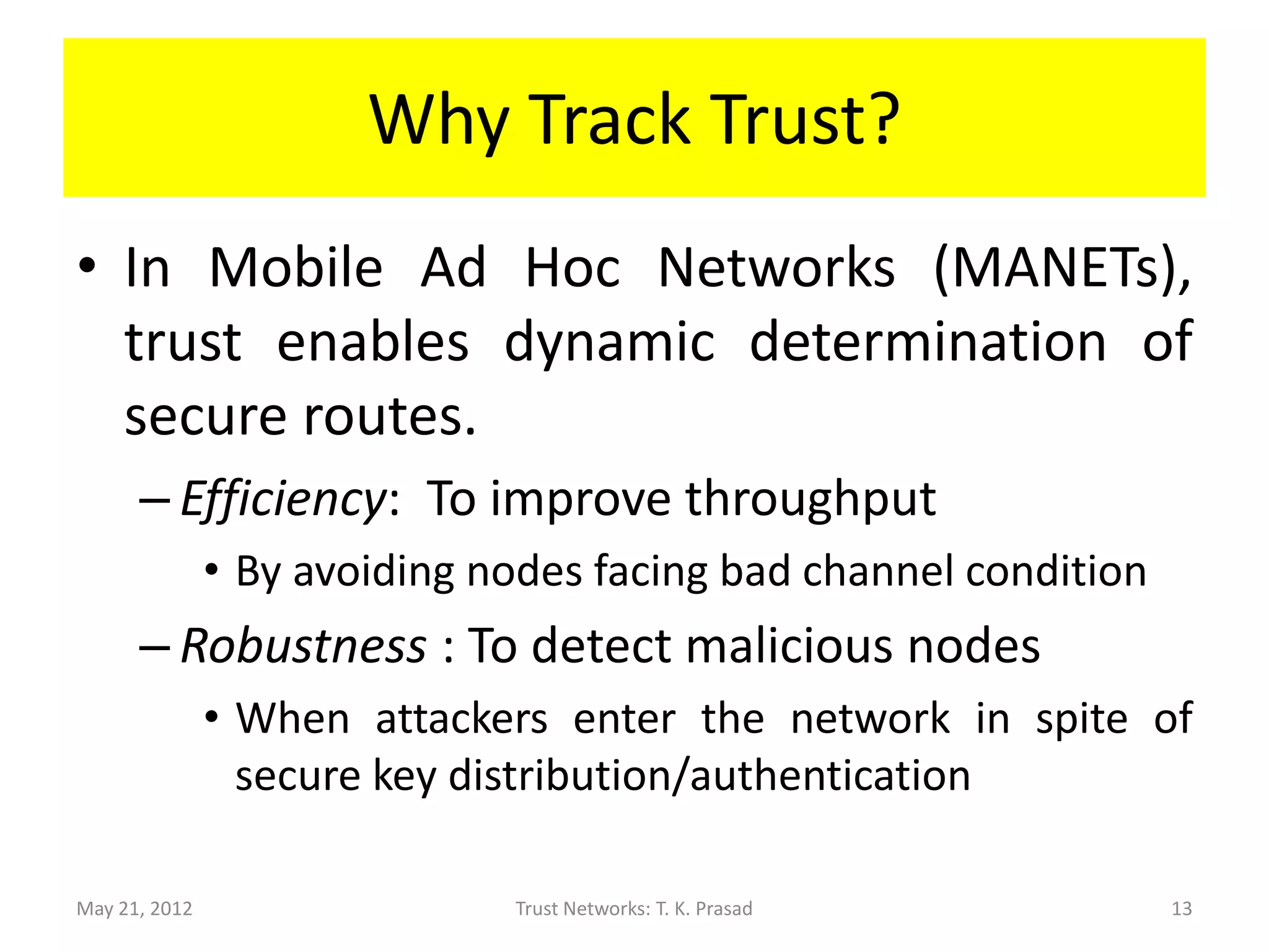 Why Track Trust?
• In Mobile Ad Hoc Networks (MANETs),
  trust enables dynamic determination of
  secure routes.
      – Efficiency: To improve throughput
               • By avoiding nodes facing bad channel condition
      – Robustness : To detect malicious nodes
               • When attackers enter the network in spite of
                 secure key distribution/authentication

May 21, 2012                  Trust Networks: T. K. Prasad        13
 