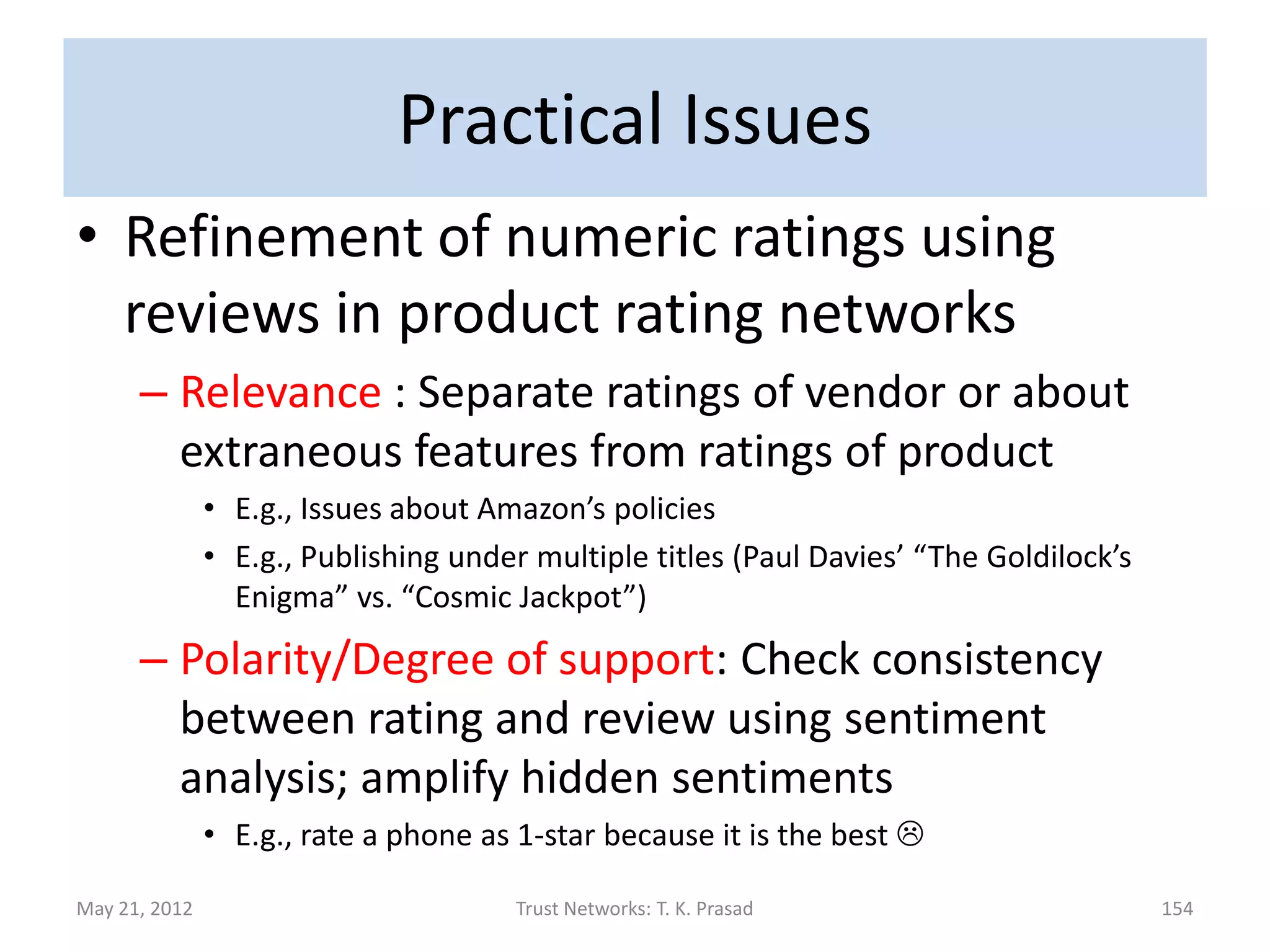 Benefits of Formal Analysis
• Enables   detecting   and                            avoiding
  unintended consequences.
      – An earlier formalization gave priority to “certain“
        conclusion from less trustworthy source over
        “ambiguous“ conclusion from more trustworthy
        source.
The whole problem with the world is
that fools and fanatics are always so
certain of themselves, but wiser people
so full of doubts. — Betrand Russell
May 21, 2012            Trust Networks: T. K. Prasad         154
 