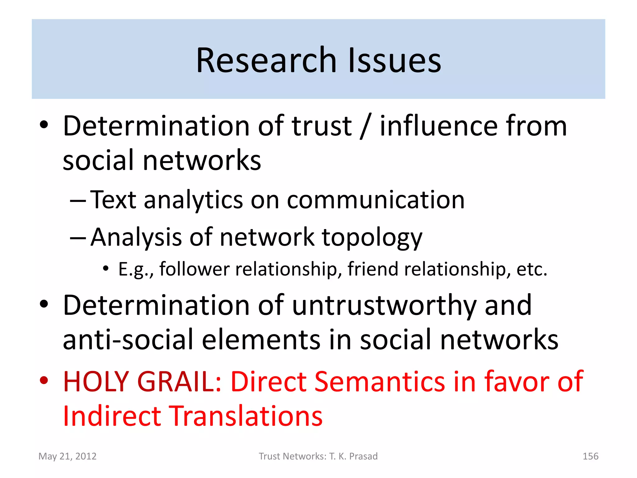 Practical Issues
• Refinement of numeric ratings using
  reviews in product rating networks
      – Relevance : Separate ratings of vendor or about
        extraneous features from ratings of product
               • E.g., Issues about Amazon’s policies
               • E.g., Publishing under multiple titles (Paul Davies’ “The Goldilock’s
                 Enigma” vs. “Cosmic Jackpot”)
      – Polarity/Degree of support: Check consistency
        between rating and review using sentiment
        analysis; amplify hidden sentiments
               • E.g., rate a phone as 1-star because it is the best 

May 21, 2012                          Trust Networks: T. K. Prasad                       155
 