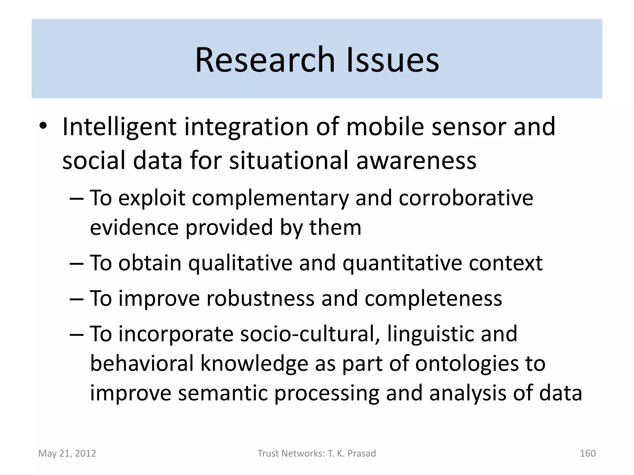 Research Issues
• Improving Security : Robustness to Attack
      – How to exploit different trust processes to detect
        and recover from attacks?
               • Bad mouthing attack
               • Ballot stuffing attack
               • Sleeper attack
                  – Temporal trust discounting proportional to trust value
                  – Using policy-based process to ward-off attack using
                    reputation-based process
               • Sybil attack
               • Newcomer attack
May 21, 2012                       Trust Networks: T. K. Prasad              160
 