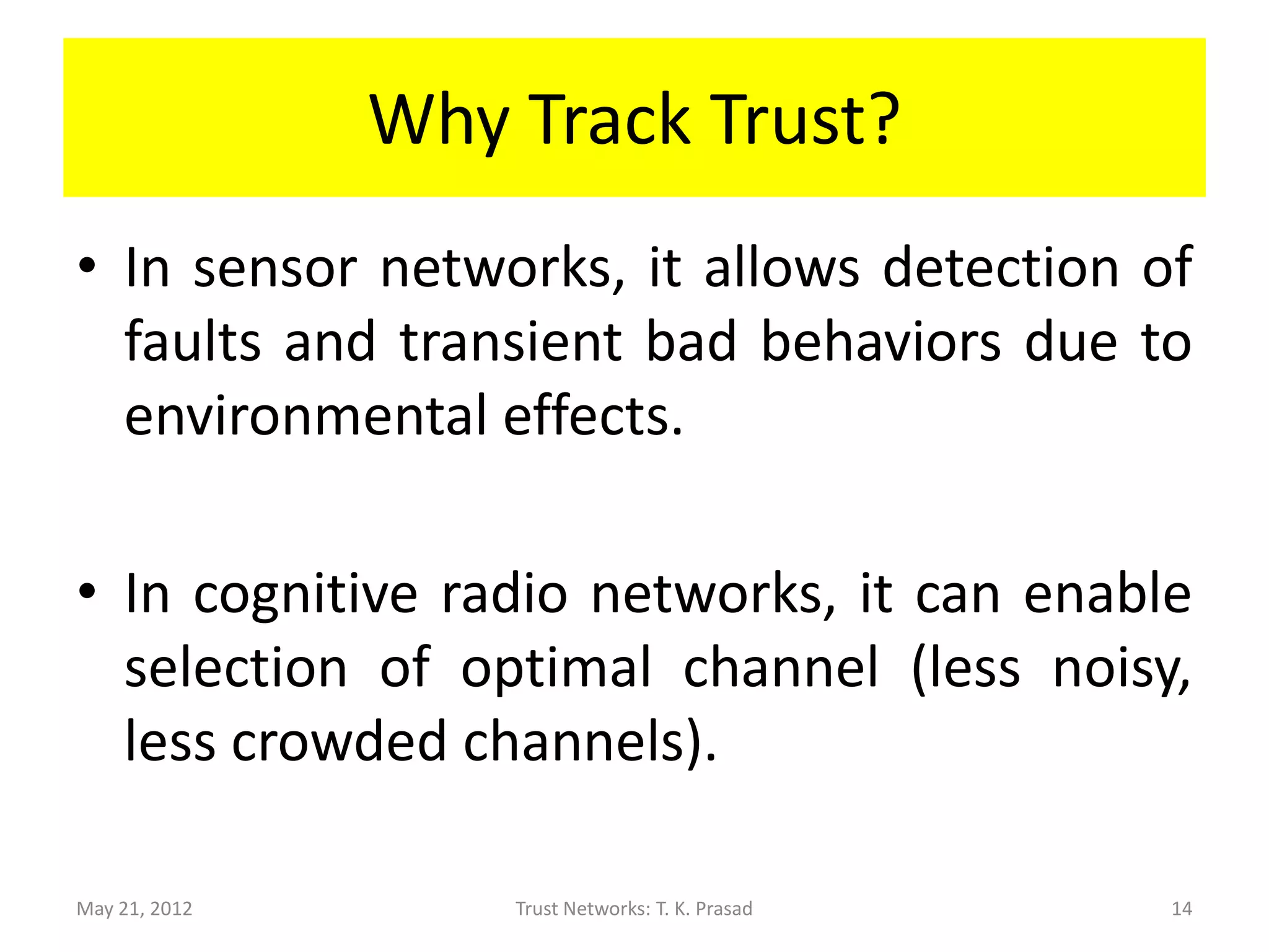 Why Track Trust?
• In sensor networks, it allows detection of
  faults and transient bad behaviors due to
  environmental effects.

• In cognitive radio networks, it can enable
  selection of optimal channel (less noisy,
  less crowded channels).

May 21, 2012       Trust Networks: T. K. Prasad   14
 