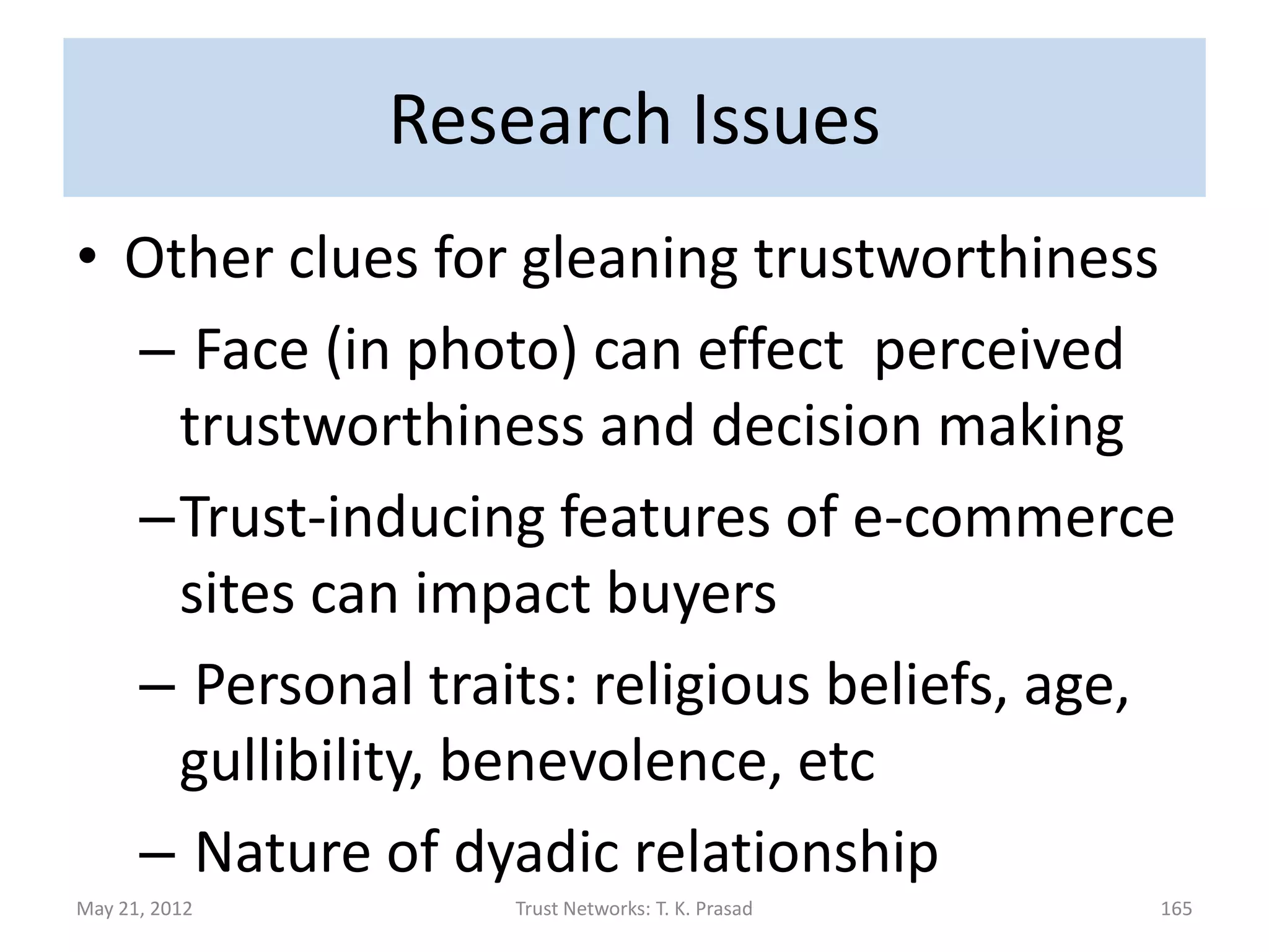 Research Issues
• Linguistic clues that betray
  trustworthiness
• Experiments for gauging interpersonal
  trust in real world situations
      – *Techniques and tools to detect and amplify
        useful signals in Self to more accurately predict
        trust and trustworthiness in Others

                                                        *IARPA-TRUST program

May 21, 2012             Trust Networks: T. K. Prasad                     165
 
