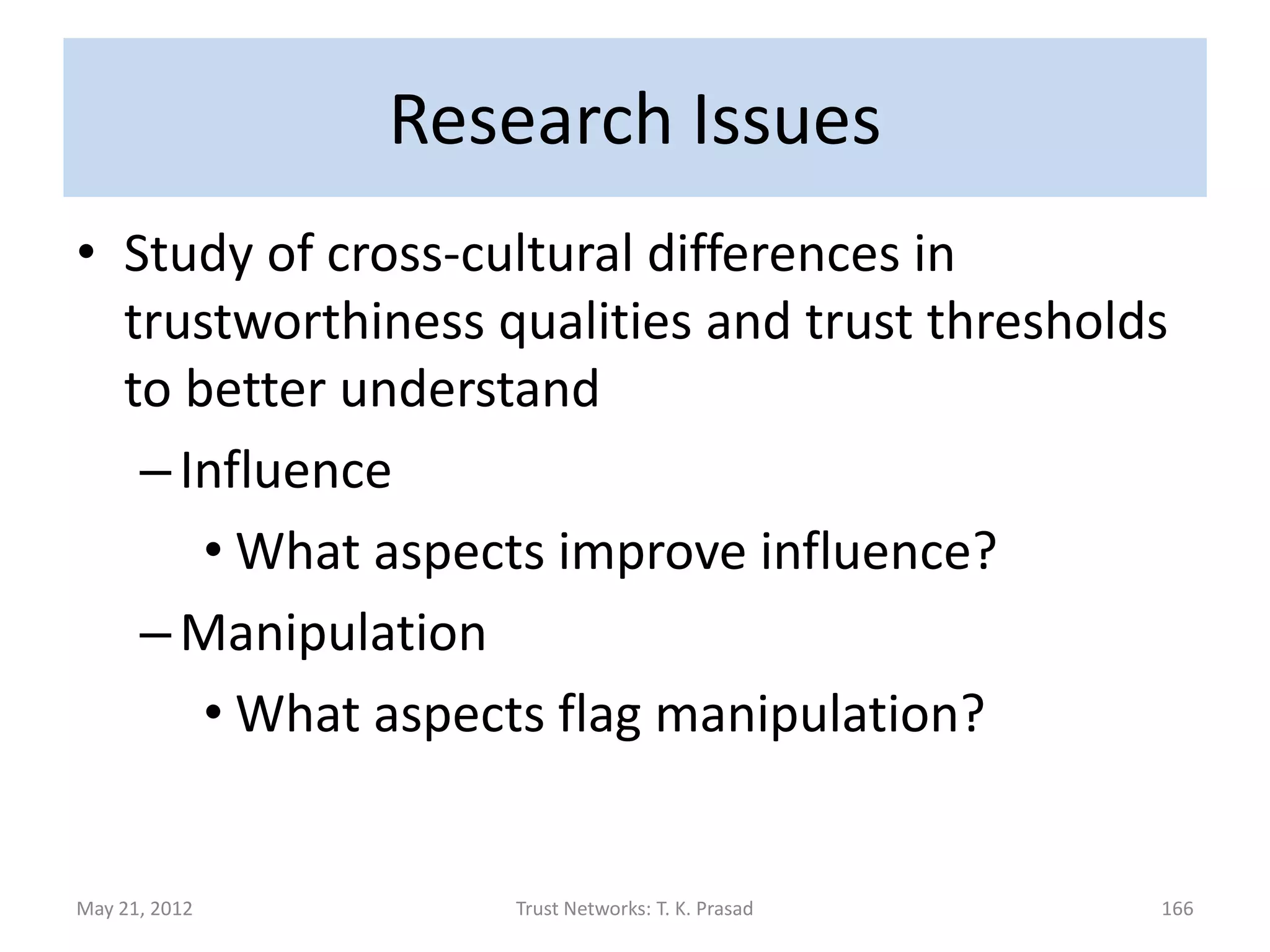 Research Issues
• Other clues for gleaning trustworthiness
  – Face (in photo) can effect perceived
    trustworthiness and decision making
  –Trust-inducing features of e-commerce
    sites can impact buyers
  – Personal traits: religious beliefs, age,
    gullibility, benevolence, etc
  – Nature of dyadic relationship
May 21, 2012      Trust Networks: T. K. Prasad   166
 